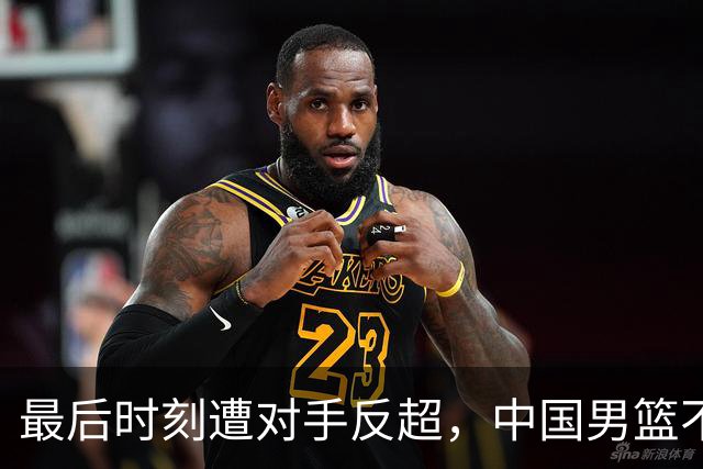 最后时刻遭对手反超，中国男篮不敌塞尔维亚劲旅