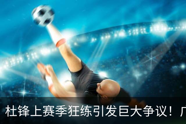 杜锋上赛季狂练引发巨大争议！广东放弃麦考尔优先签约权