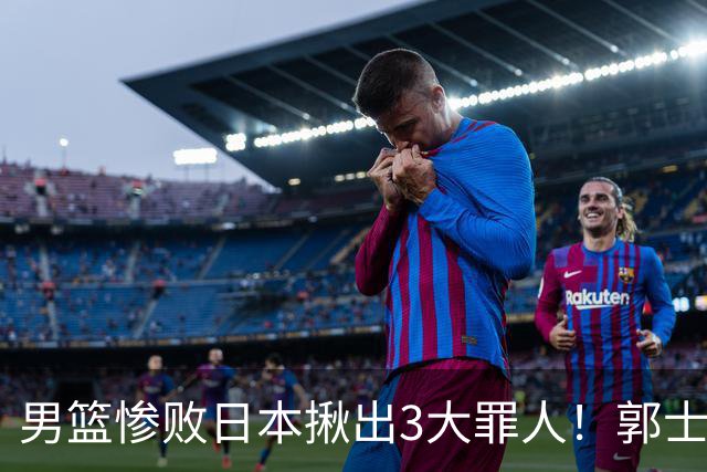 男篮惨败日本揪出3大罪人！郭士强刚愎自用：高诗岩赵继伟拖后腿