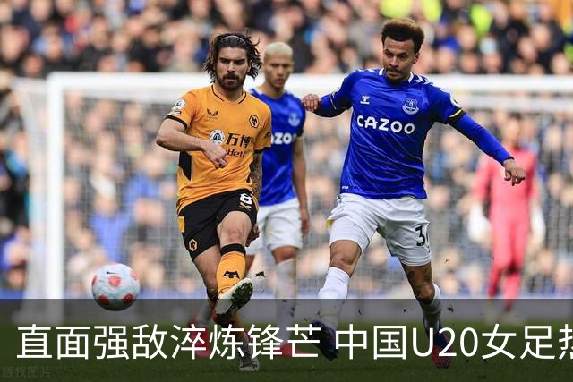 直面强敌淬炼锋芒 中国U20女足热身赛虽败犹荣 未来可期