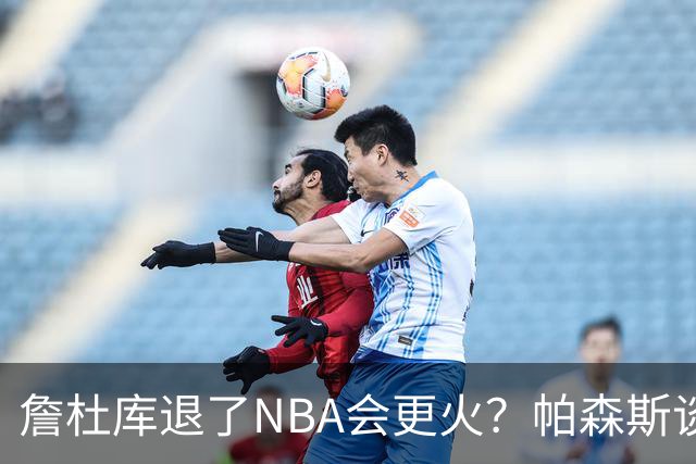 詹杜库退了NBA会更火？帕森斯谈收视新高：是的 总有新人不断涌现