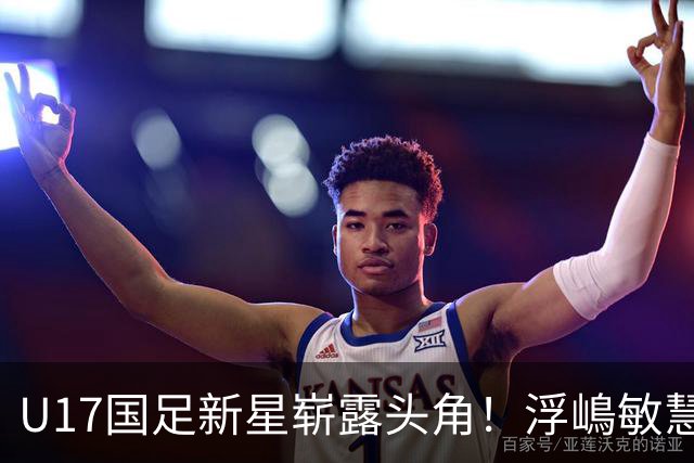 U17国足新星崭露头角！浮嶋敏慧眼识珠，首秀破门助力大胜！